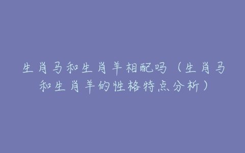 生肖马配生肖羊能匹配吗_生肖马羊配对意思_羊生肖配生肖马好不好